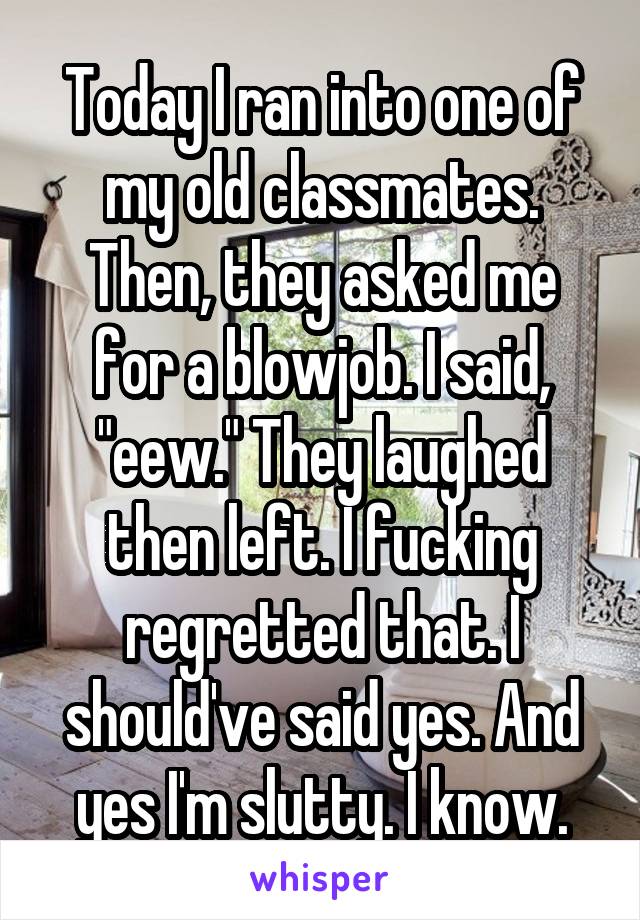 Today I ran into one of my old classmates. Then, they asked me for a blowjob. I said, "eew." They laughed then left. I fucking regretted that. I should've said yes. And yes I'm slutty. I know.