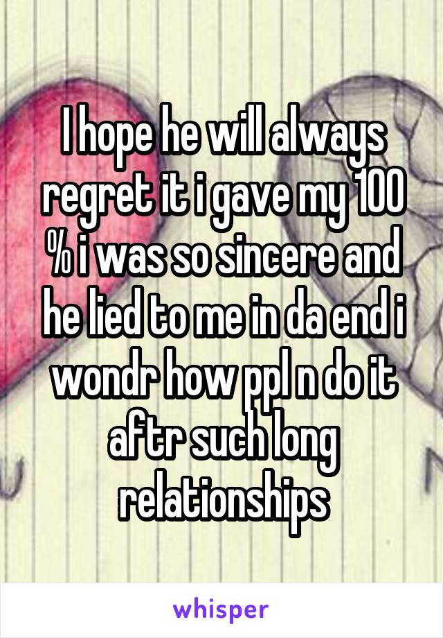 I hope he will always regret it i gave my 100 % i was so sincere and he lied to me in da end i wondr how ppl n do it aftr such long relationships