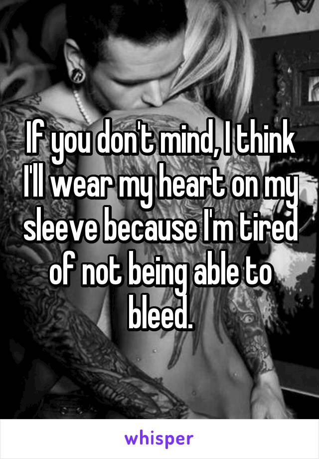 If you don't mind, I think I'll wear my heart on my sleeve because I'm tired of not being able to bleed.