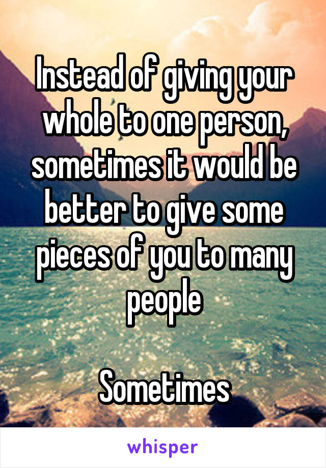 Instead of giving your whole to one person, sometimes it would be better to give some pieces of you to many people

Sometimes