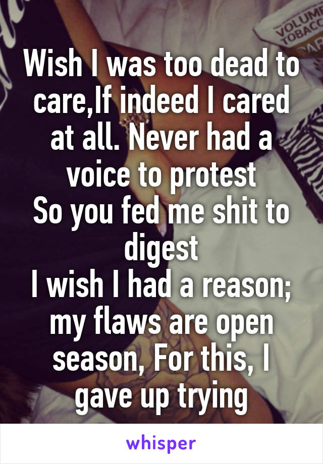 Wish I was too dead to care,If indeed I cared at all. Never had a voice to protest
So you fed me shit to digest
I wish I had a reason;
my flaws are open season, For this, I gave up trying