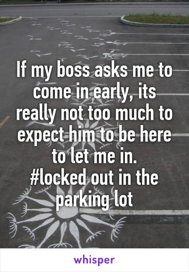 If my boss asks me to come in early, its really not too much to expect him to be here to let me in.
#locked out in the parking lot