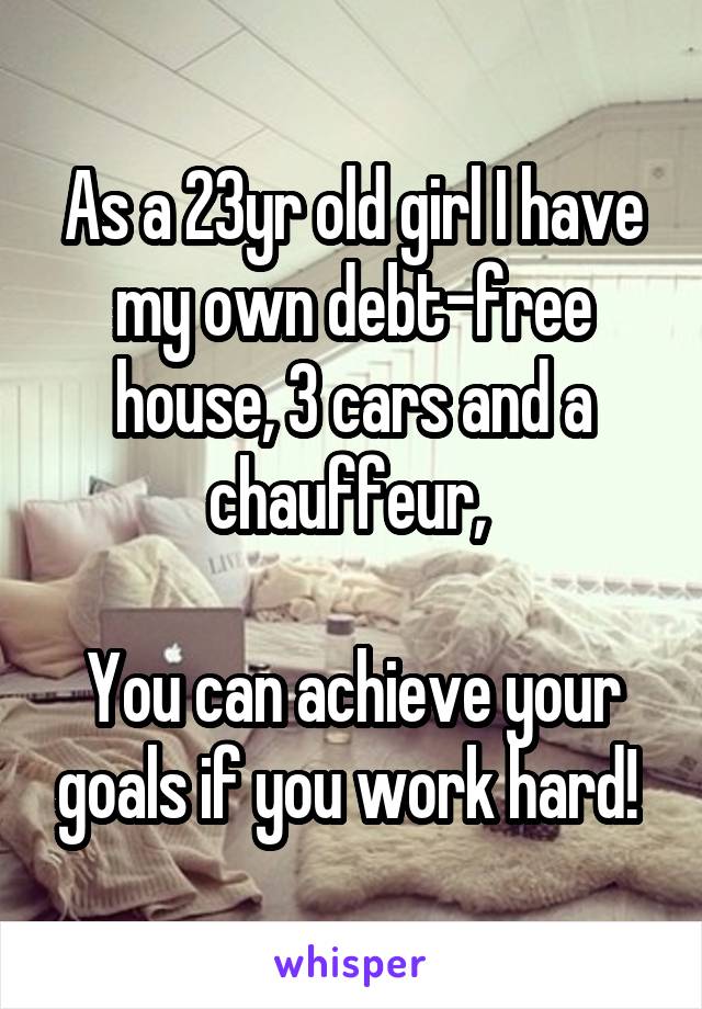 As a 23yr old girl I have my own debt-free house, 3 cars and a chauffeur, 

You can achieve your goals if you work hard! 