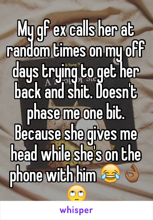 My gf ex calls her at random times on my off days trying to get her back and shit. Doesn't phase me one bit. Because she gives me head while she's on the phone with him 😂👌🏾🙄