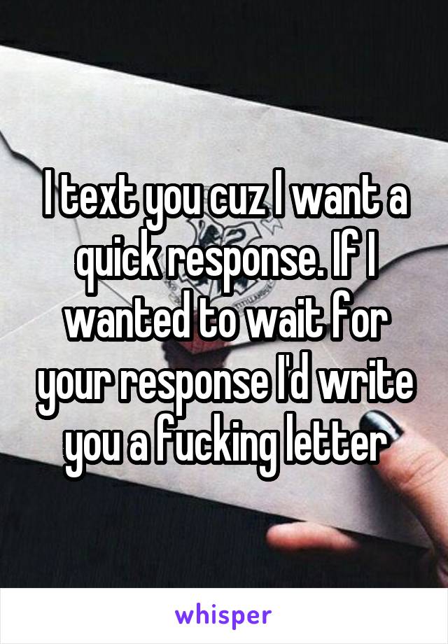 I text you cuz I want a quick response. If I wanted to wait for your response I'd write you a fucking letter