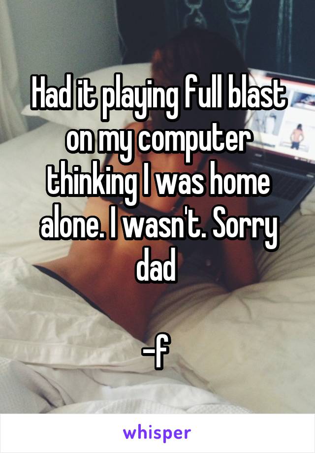 Had it playing full blast on my computer thinking I was home alone. I wasn't. Sorry dad 

-f 
