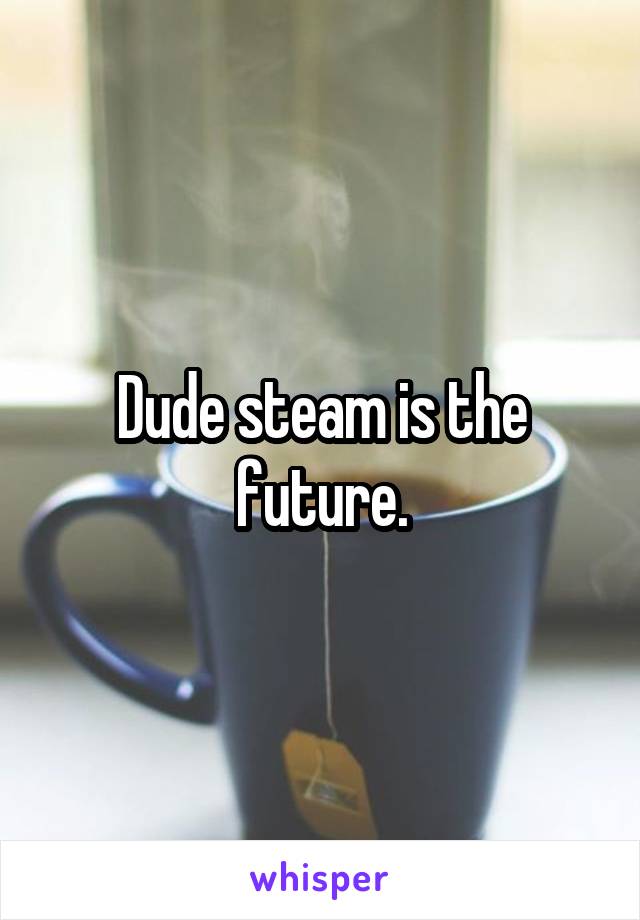 Dude steam is the future.