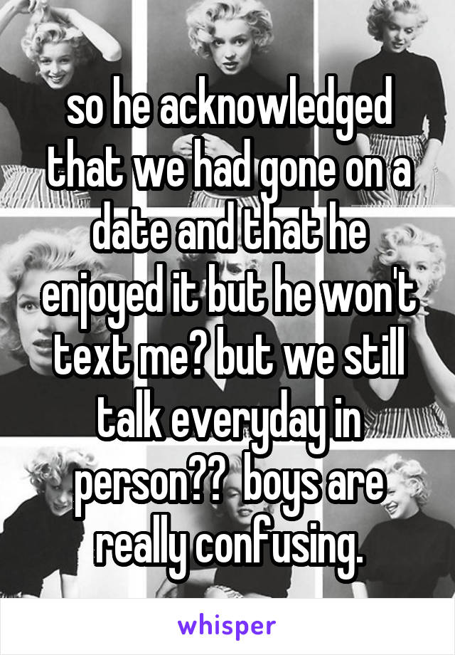 so he acknowledged that we had gone on a date and that he enjoyed it but he won't text me? but we still talk everyday in person??  boys are really confusing.