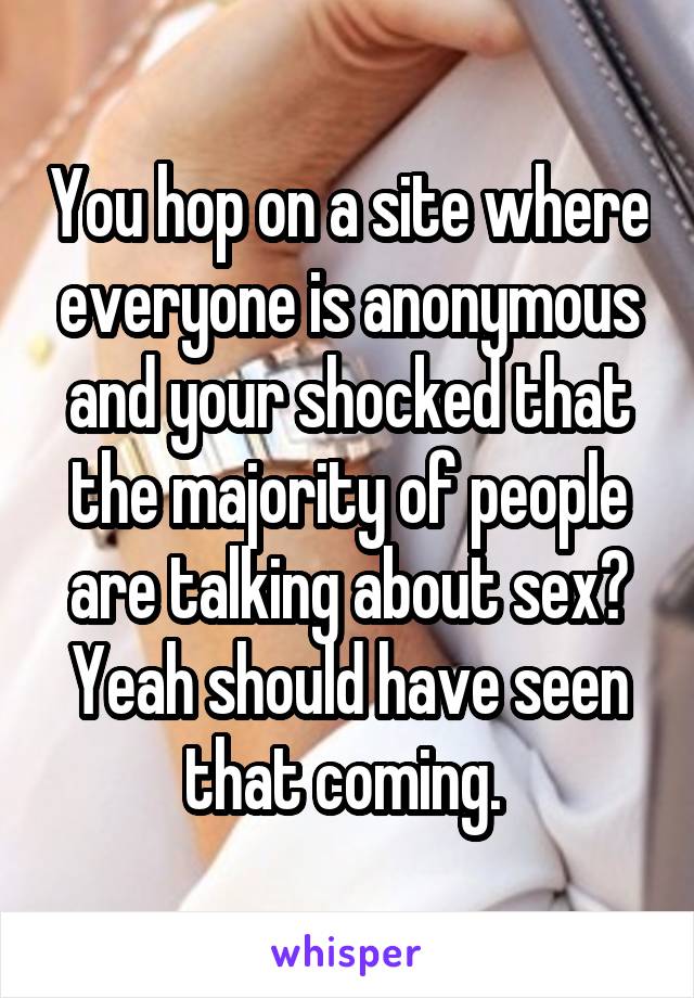 You hop on a site where everyone is anonymous and your shocked that the majority of people are talking about sex? Yeah should have seen that coming. 