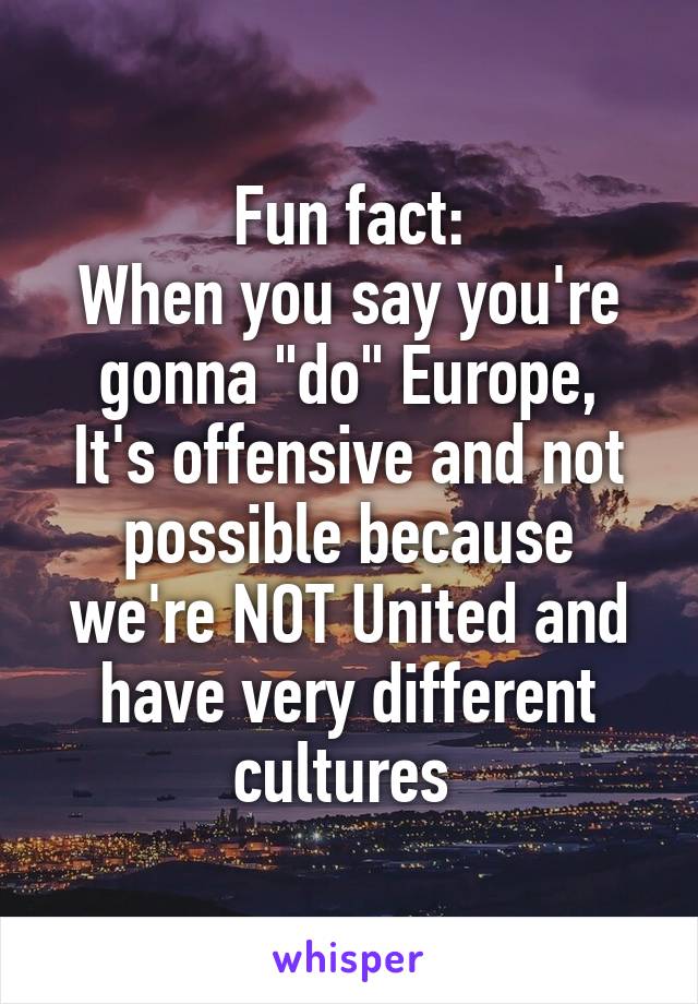 Fun fact:
When you say you're gonna "do" Europe,
It's offensive and not possible because we're NOT United and have very different cultures 