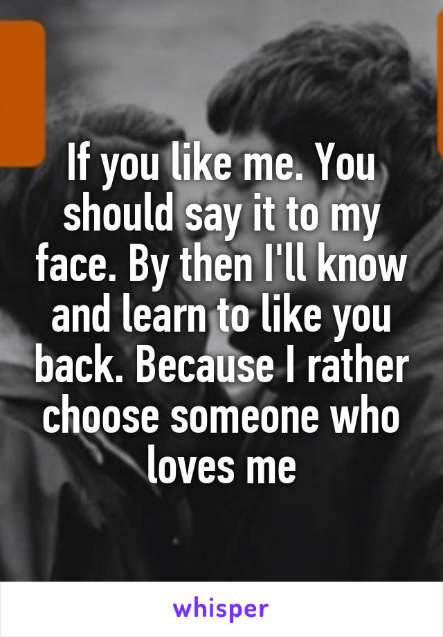 If you like me. You should say it to my face. By then I'll know and learn to like you back. Because I rather choose someone who loves me