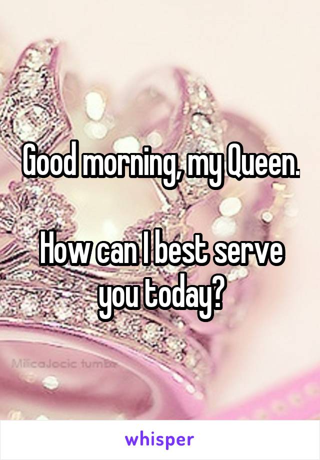 Good morning, my Queen.

How can I best serve you today?