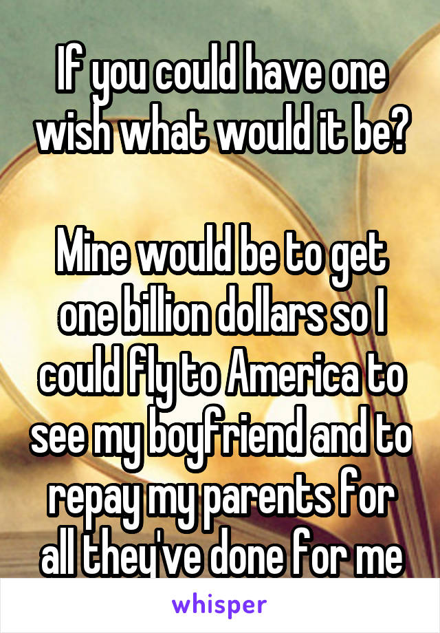 If you could have one wish what would it be?

Mine would be to get one billion dollars so I could fly to America to see my boyfriend and to repay my parents for all they've done for me