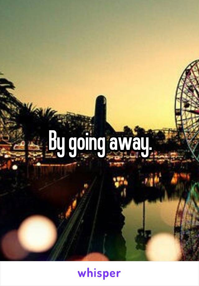 By going away.