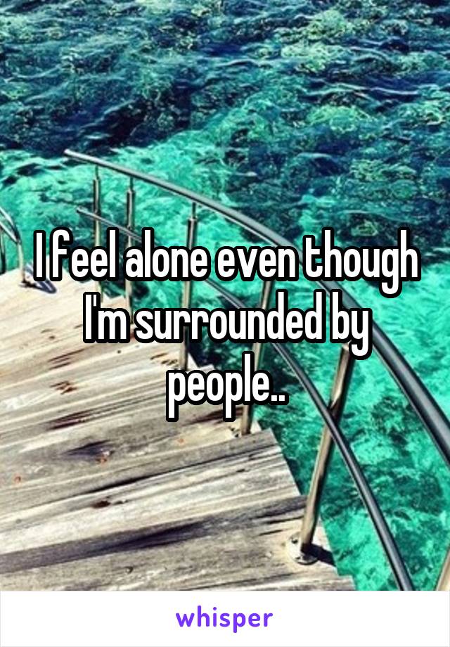 I feel alone even though I'm surrounded by people..