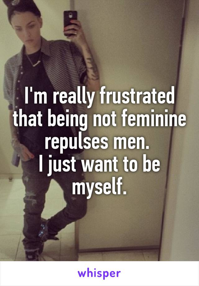 I'm really frustrated that being not feminine repulses men. 
I just want to be myself.