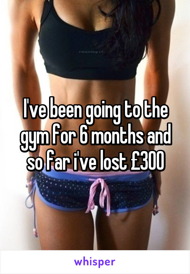 I've been going to the gym for 6 months and so far i've lost £300