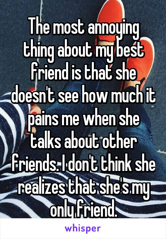 The most annoying thing about my best friend is that she doesn't see how much it pains me when she talks about other friends. I don't think she realizes that she's my only friend.