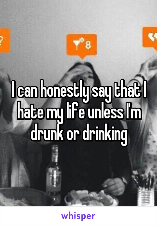 I can honestly say that I hate my life unless I'm drunk or drinking