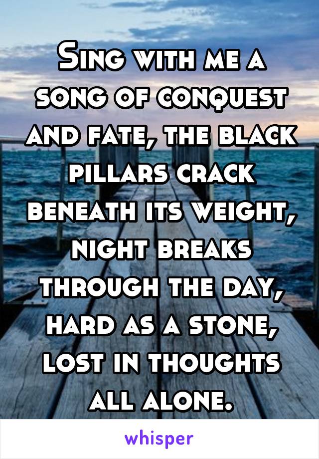 Sing with me a song of conquest and fate, the black pillars crack beneath its weight, night breaks through the day, hard as a stone, lost in thoughts all alone.