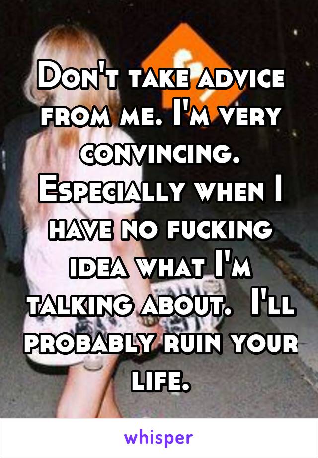 Don't take advice from me. I'm very convincing. Especially when I have no fucking idea what I'm talking about.  I'll probably ruin your life.