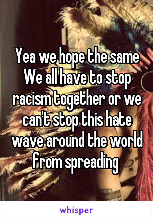 Yea we hope the same
We all have to stop racism together or we can't stop this hate wave around the world from spreading 