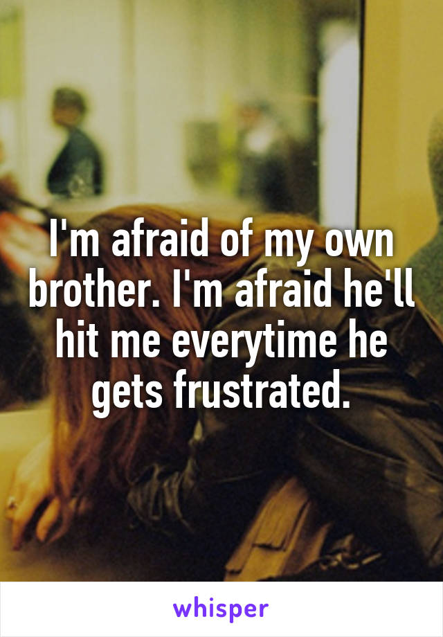 I'm afraid of my own brother. I'm afraid he'll hit me everytime he gets frustrated.