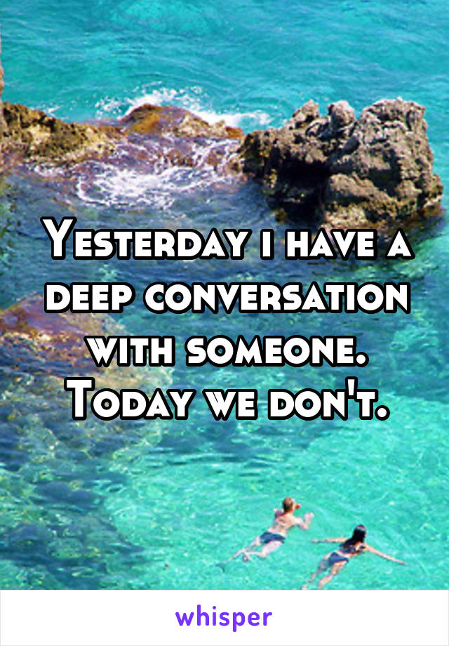 Yesterday i have a deep conversation with someone. Today we don't.