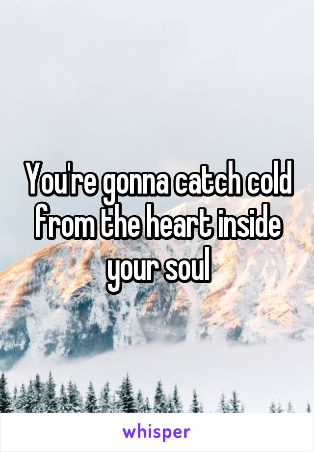 You're gonna catch cold from the heart inside your soul