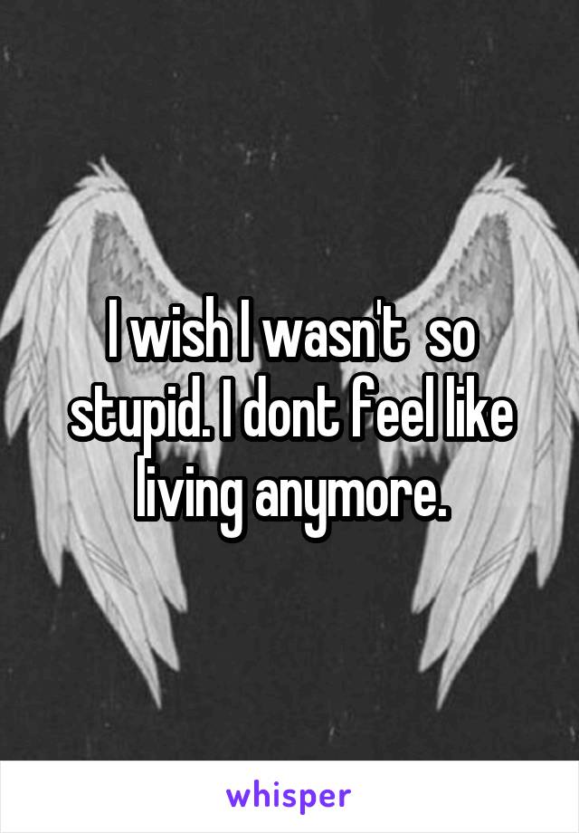 I wish I wasn't  so stupid. I dont feel like living anymore.