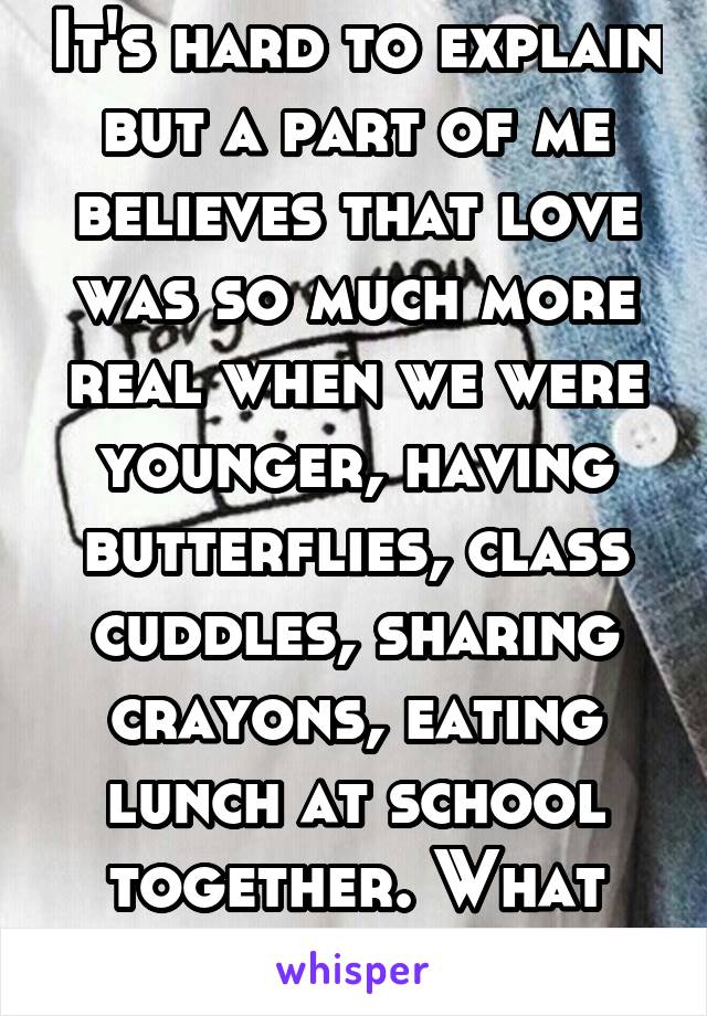 It's hard to explain but a part of me believes that love was so much more real when we were younger, having butterflies, class cuddles, sharing crayons, eating lunch at school together. What happened.