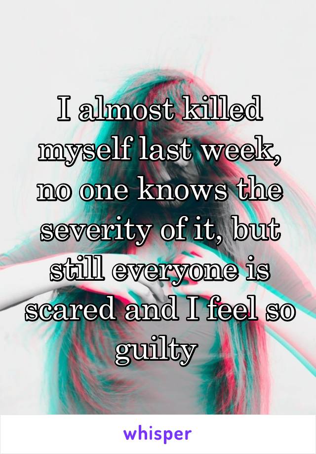 I almost killed myself last week, no one knows the severity of it, but still everyone is scared and I feel so guilty 