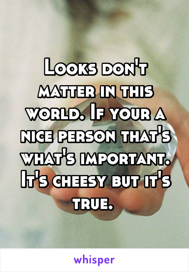 Looks don't matter in this world. If your a nice person that's what's important. It's cheesy but it's true. 