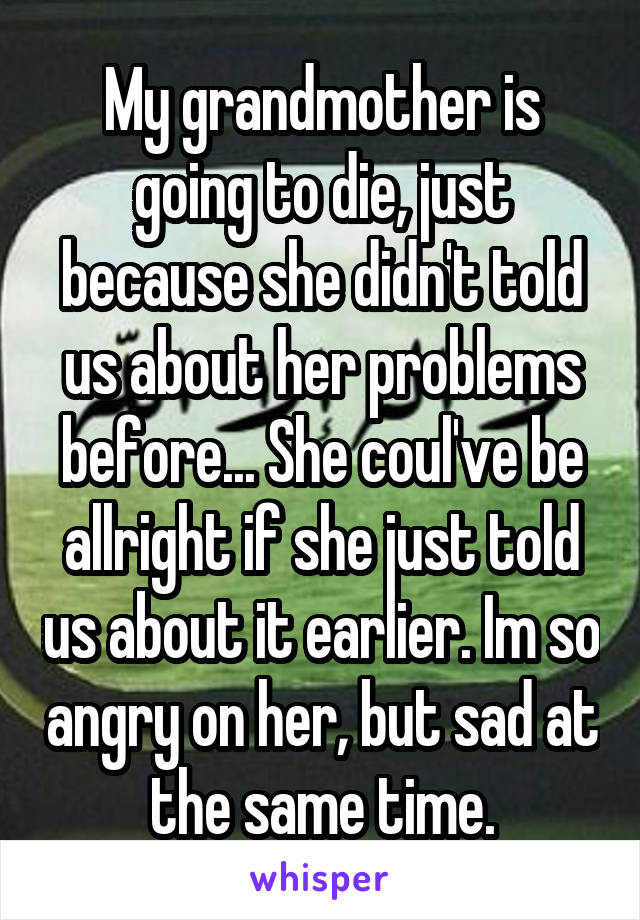 My grandmother is going to die, just because she didn't told us about her problems before... She coul've be allright if she just told us about it earlier. Im so angry on her, but sad at the same time.