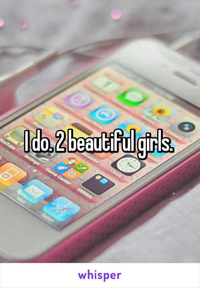 I do. 2 beautiful girls. 