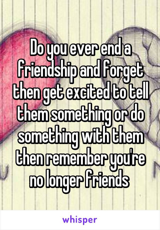 Do you ever end a friendship and forget then get excited to tell them something or do something with them then remember you're no longer friends 