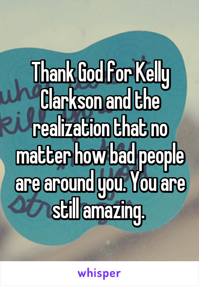 Thank God for Kelly Clarkson and the realization that no matter how bad people are around you. You are still amazing. 