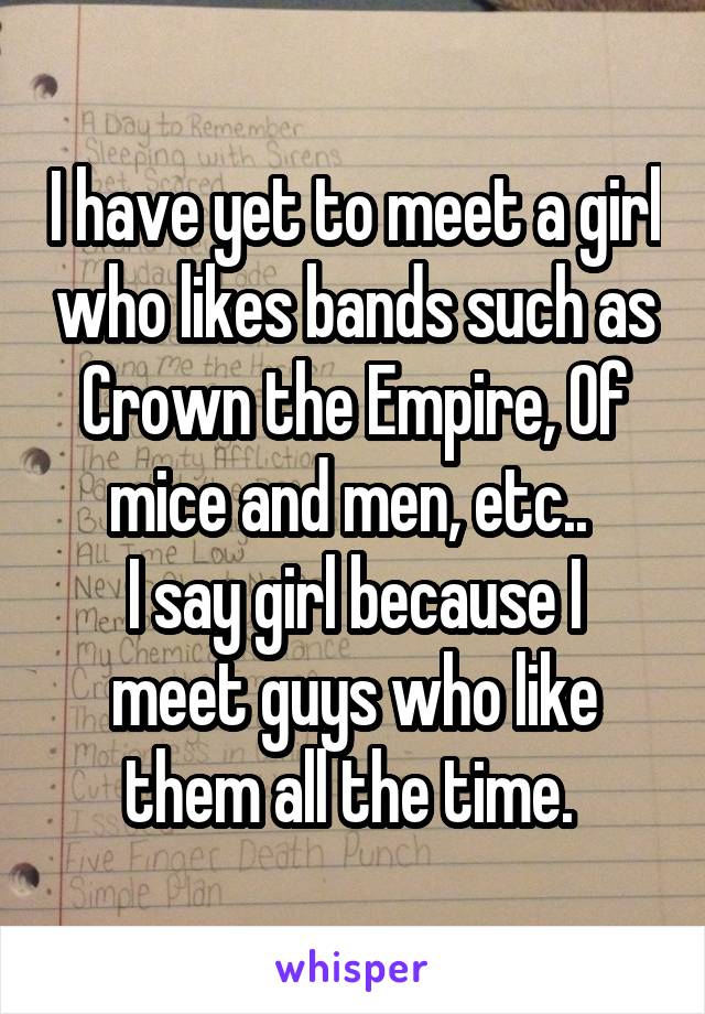 I have yet to meet a girl who likes bands such as Crown the Empire, Of mice and men, etc.. 
I say girl because I meet guys who like them all the time. 