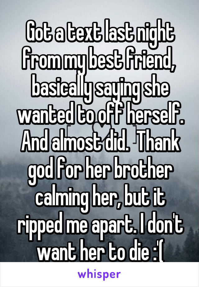 Got a text last night from my best friend,  basically saying she wanted to off herself. And almost did.  Thank god for her brother calming her, but it ripped me apart. I don't want her to die :'(