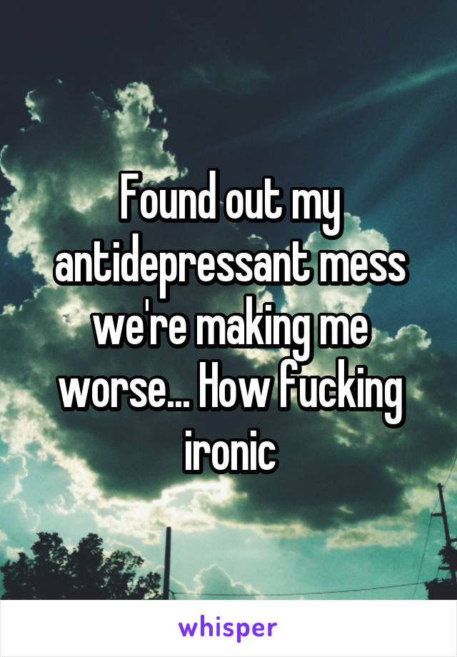 Found out my antidepressant mess we're making me worse... How fucking ironic