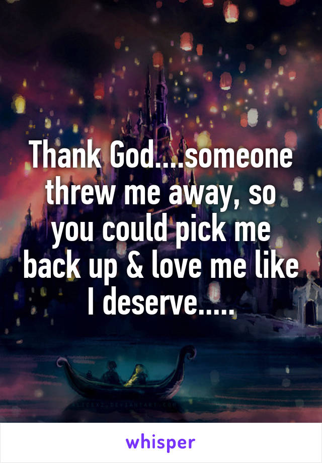 Thank God....someone threw me away, so you could pick me back up & love me like I deserve.....