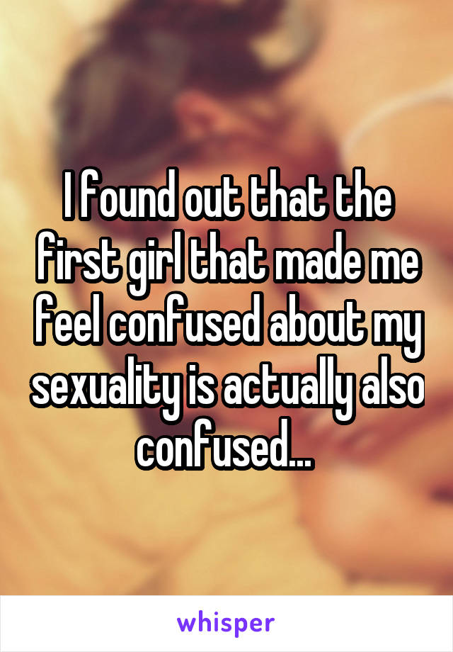 I found out that the first girl that made me feel confused about my sexuality is actually also confused... 