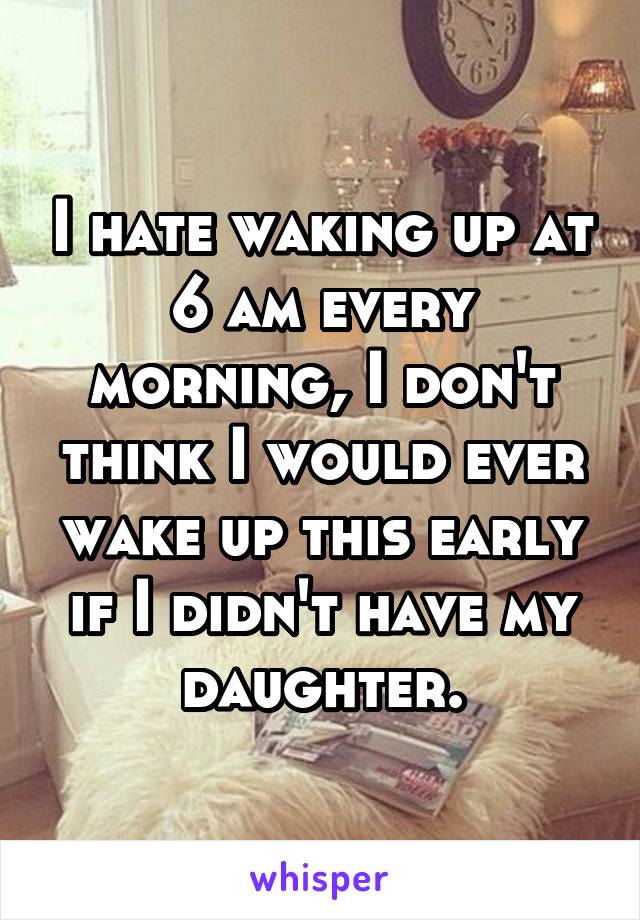 I hate waking up at 6 am every morning, I don't think I would ever wake up this early if I didn't have my daughter.