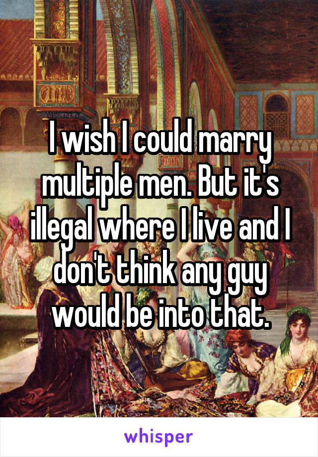 I wish I could marry multiple men. But it's illegal where I live and I don't think any guy would be into that.