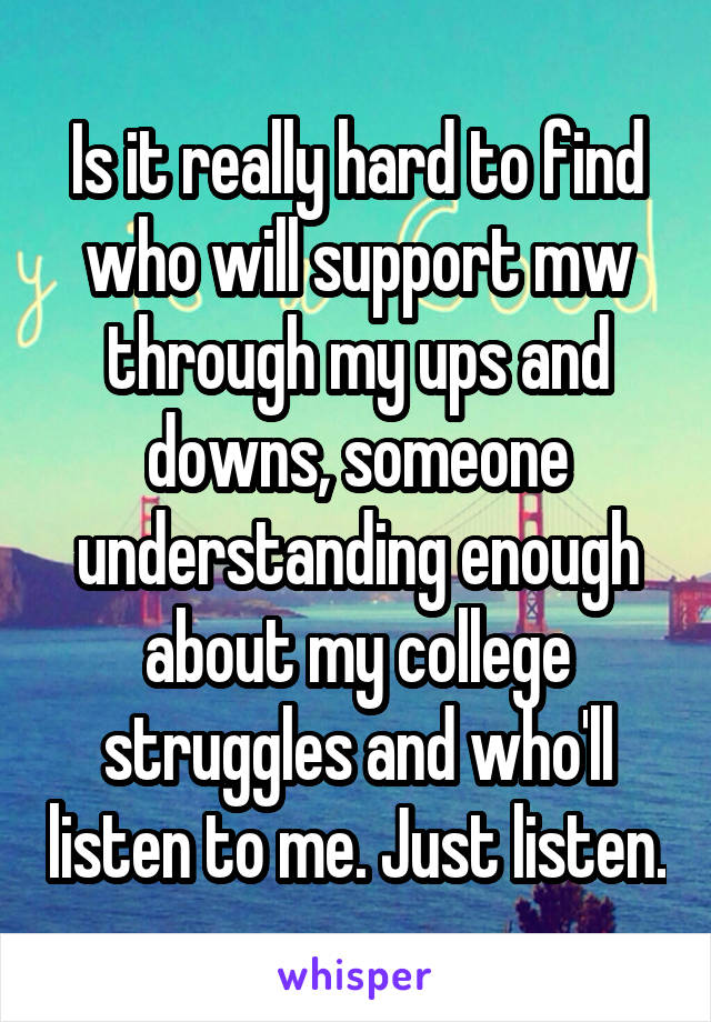 Is it really hard to find who will support mw through my ups and downs, someone understanding enough about my college struggles and who'll listen to me. Just listen.