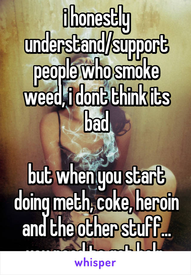 i honestly understand/support people who smoke weed, i dont think its bad

but when you start doing meth, coke, heroin and the other stuff... you need to get help.