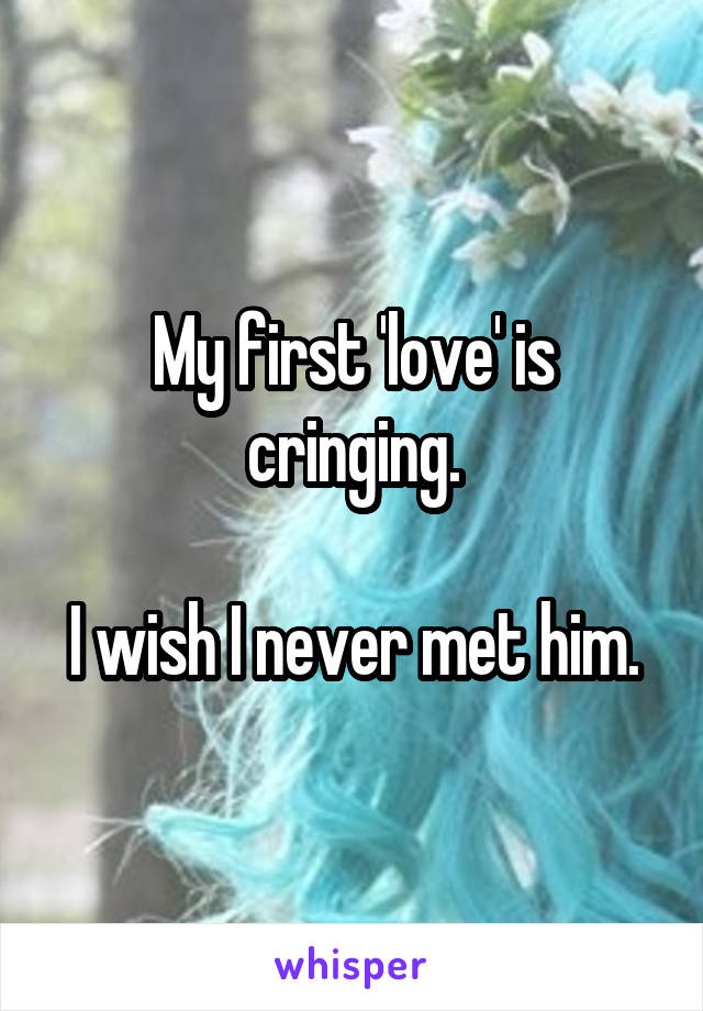 My first 'love' is cringing.

I wish I never met him.