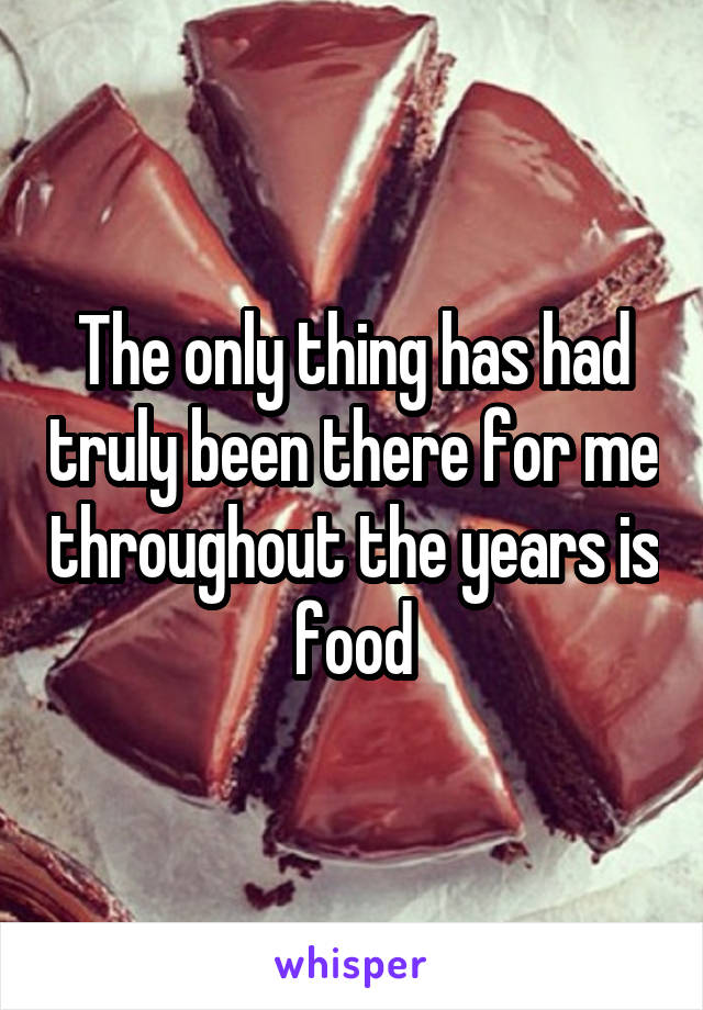 The only thing has had truly been there for me throughout the years is food