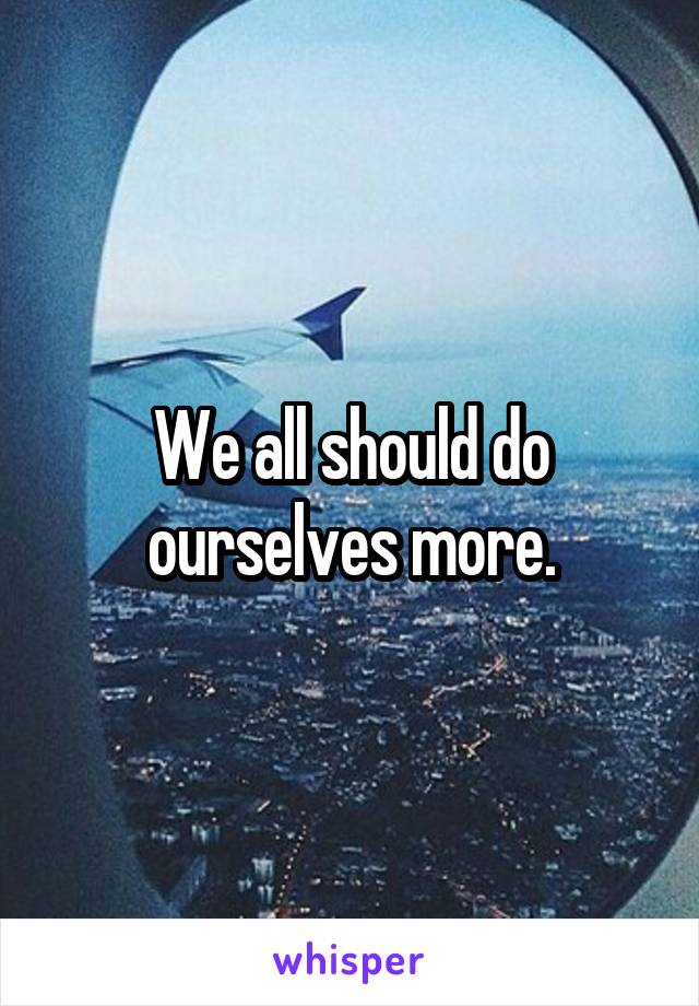 We all should do ourselves more.