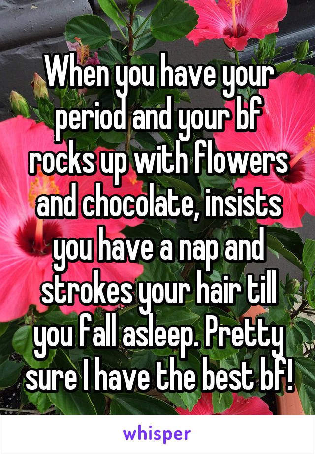 When you have your period and your bf rocks up with flowers and chocolate, insists you have a nap and strokes your hair till you fall asleep. Pretty sure I have the best bf!